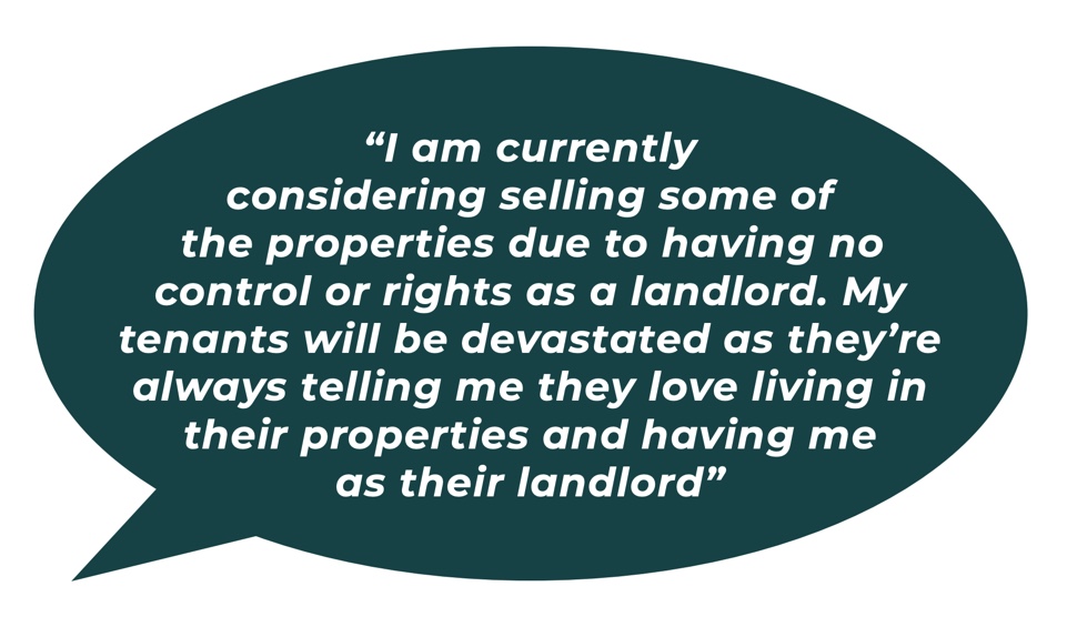 “I am currently considering selling some of the properties due to having no control or rights as a landlord. My tenants will be devastated as they’re always telling me they love living in their properties and having me as their landlord.” 